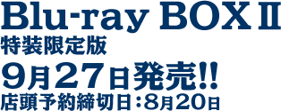 Blu-ray BOXⅡ
特装限定版
9月27日発売!!
店頭予約締切日：8月20日
